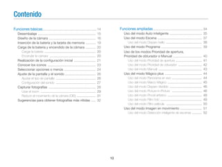 Contenido
Funciones básicas............................................................ 14

Funciones ampliadas ....................................................... 34

Desembalaje ................................................................
Diseño de la cámara ....................................................
Inserción de la batería y la tarjeta de memoria ...........
Carga de la batería y encendido de la cámara ...........
Cargar la batería .........................................................
Encender la cámara ...................................................
Realización de la conﬁguración inicial ........................
Conocer los iconos .....................................................
Seleccionar opciones o menús ...................................
Ajuste de la pantalla y el sonido ..................................
Ajustar el tipo de pantalla ............................................
Conﬁguración del sonido ............................................
Capturar fotografías ....................................................
Usar el zoom .............................................................
Reducir el movimiento de la cámara (OIS) .....................
Sugerencias para obtener fotografías más nítidas .....

Uso del modo Auto inteligente ....................................
Uso del modo Escena .................................................
Uso del modo Disparo bello ........................................
Uso del modo Programa .............................................
Uso de los modos Prioridad de apertura,
Prioridad de obturador o Manual ................................
Uso del modo Prioridad de apertura .............................
Uso del modo Prioridad de obturador ..........................
Uso del modo Manual ................................................
Uso del modo Mágico plus .........................................
Uso del modo Panorama en vivo .................................
Uso del modo Marco Mágico ......................................
Uso del modo Disparo dividido ....................................
Uso del modo Picture-in-Picture .................................
Uso del modo Pincel artístico ......................................
Uso del modo Filtro foto ..............................................
Uso del modo Filtro película .......................................
Uso del modo Imagen en movimiento ........................
Uso del modo Detección inteligente de escenas ...........

15
16
19
20
20
20
21
23
24
26
26
27
28
29
31
32

10

35
37
38
39
40
41
42
43
44
44
45
46
46
48
49
50
51
52

 