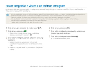 Enviar fotografías o vídeos a un teléfono inteligente
La cámara podrá conectarse a un teléfono inteligente que admita la función MobileLink mediante una WLAN. Podrá enviar fotografías o
vídeos facilmente a su teléfono inteligente.
• La función MobileLink es admitida por teléfonos inteligentes Galaxy S, con el sistema operativo Android 2.2 o superior. Si su teléfono inteligente utiliza el sistema
operativo Android 2.1, actualícelo a Android 2.2 o superior. Esta función también es admitida en tabletas Galaxy Tab de 7 y 10.1 pulgadas.
Esta función podría ser admitida por otros dispositivos con Android 2.2 o superior, pero Samsung no garantiza su funcionalidad.
• Antes de utilizar esta función, deberá instalar la aplicación en el dispositivo. Puede descargar la aplicación de Samsung Apps o de Android Market.
• Si no hay archivos en la memoria de la cámara, no puede utilizar esta función.
• Puede ver hasta 1.000 archivos y enviar hasta 100 archivos a la vez.

1
2

En la cámara, gire el selector de modos hasta w.
En la cámara, seleccione

.

4
5

En la cámara, seleccione OK.

6

En el teléfono inteligente, seleccione Copy.

• Si aparece un mensaje emergente que le solicita que

descargue la aplicación, seleccione OK.

3

En el teléfono inteligente, active la aplicación Samsung
MobileLink.

En el teléfono inteligente, seleccione los archivos que
desea enviar desde la cámara.
• La cámara enviará los archivos.

• Lea las instrucciones que aparecen en la pantalla

cuidadosamente para seleccionar su cámara y conectarse
a ella.
• El teléfono inteligente puede conectarse a una sola cámara
a la vez.

Red inalámbrica (WB150F/WB151F/WB152F únicamente) 109

 