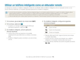 Utilizar un teléfono inteligente como un obturador remoto
La cámara se conecta a un teléfono inteligente a través de una WLAN. Utilice el teléfono inteligente como un obturador remoto con la
función Remote Viewﬁnder. La fotografía capturada aparecerá en el teléfono inteligente.
• La función Remote Viewﬁnder es admitida por teléfonos inteligentes Galaxy S, con el sistema operativo Android 2.2 o superior. Si su teléfono inteligente utiliza el
sistema operativo Android 2.1, actualícelo a Android 2.2 o superior. Esta función también es admitida en tabletas Galaxy Tab de 7 y 10.1 pulgadas.
Esta función podría ser admitida por otros dispositivos con Android 2.2 o superior, pero Samsung no garantiza su funcionalidad.
• Antes de utilizar esta función, deberá instalar la aplicación en el dispositivo. Puede descargar la aplicación de Samsung Apps o de Android Market.

1
2

En la cámara, gire el selector de modos hasta w.
En la cámara, seleccione

.

• Si aparece un mensaje emergente que le solicita que

4

En el teléfono inteligente, conﬁgure las siguientes
opciones de disparo.
Icono

Descripción

descargue la aplicación, seleccione OK.

3

Opción de ﬂash

En el teléfono inteligente, active la aplicación
Remote Viewﬁnder.

Opción de temporizador
Tamaño de fotografía

• Lea las instrucciones que aparecen en la pantalla

cuidadosamente para seleccionar su cámara y conectarse
a ella.
• El teléfono inteligente puede conectarse a una sola cámara
a la vez.

• Mientras utilice esta función, algunos botones de la cámara

no estarán disponibles.
• El botón de zoom y el botón del obturador de su teléfono

inteligente no funcionarán mientras utilice esta función.
• El modo Remote Viewﬁnder sólo admite fotografías de tamaño

y

.

Red inalámbrica (WB150F/WB151F/WB152F únicamente) 110

 