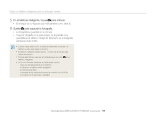 Utilizar un teléfono inteligente como un obturador remoto

5

En el teléfono inteligente, toque

para enfocar.

• El enfoque es conﬁgurado automáticamente como Multi af.

6

Suelte

para capturar la fotografía.

• La fotografía se guardará en la cámara.
• Toque la fotografía en la parte inferior de la pantalla para

guardarla en el teléfono inteligente. El tamaño de la fotografía
cambiará a 640 X 360.
• Cuando utiliza esta función, la distancia ideal entre la cámara y el
teléfono puede variar según el entorno.

• El teléfono inteligente deberá estar a 7 metros de la cámara para
utilizar esta función.

• Tomará algun tiempo capturar la fotografía luego de soltar

en el

teléfono inteligente.

• La función Remote Viewﬁnder se desactivará cuando:
-

haya una llamada entrante en el teléfono
la cámara o el teléfono estén apagados
la memoria esté llena
cualquiera de los dispositivos pierda la conexión con la WLAN
la conexión Wi-Fi sea mala o inestable

Red inalámbrica (WB150F/WB151F/WB152F únicamente) 111

 