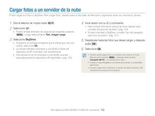 Cargar fotos a un servidor de la nube
Podrá cargar sus fotos a SkyDrive. Para cargar fotos, deberá visitar el sitio Web de Microsoft y registrarse antes de conectar la cámara.

1	 Gire el selector de modos hasta w.
2	 Seleccione .

4	 Inicie sesión con su ID y contraseña.

•	 Para conocer información acerca de cómo ingresar texto,

consulte „Introducción de texto”. (pág. 103)

•	 Puede cambiar el tamaño de carga de las fotografías pulsando

•	 Si está conectado a SkyDrive, consulte "Uso del navegador

[m], y luego seleccionando Tam. imagen carga.

3	 Seleccione SkyDrive.

•	 Si aparece un mensaje emergente que le solicita que cree una

cuenta, seleccione OK.

•	 La cámara intentará conectarse a una WLAN a través del

dispositivo de AP conectado más recientemente.
•	 Si la cámara no se ha conectado a una WLAN, buscará
automáticamente los dispositivos AP disponibles. (pág. 100)

para inicio de sesión". (pág. 101)

5	

Desplácese hasta las fotos que desea cargar, y después
pulse [o].

6	 Seleccione o.
•	 También podrá cargar fotos a un servidor de la nube en el modo

Reproducción pulsando [m], y después seleccionando
Compartir (Wi-Fi) → un servidor de la nube.
•	 Cuando no haya fotografías en la memoria de la cámara, no podrá utilizar
esta función.
•	 Cuando cargue fotos a SkyDrive, el tamaño de estas cambiará a 2M
manteniendo la proporción de aspecto.

Red inalámbrica (WB150F/WB151F/WB152F únicamente) 112

 