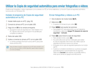 Utilizar la Copia de seguridad automática para enviar fotografías o vídeos
Puede enviar fotografías o vídeos capturados con la cámara a un PC en forma inalámbrica. La función Copia de seguridad automática
funciona sólo con Windows OS.

Instalar el programa de Copia de seguridad
automática en su PC

1
2
3

Instale Intelli-studio en el PC. (pág. 93)

Enviar fotografías y vídeos a un PC

1
2
3

4

Vuelva a conectar la cámara al PC con el cable USB.
• La cámara guardará información acerca del PC para poder

enviar archivos al PC.
Antes de instalar el programa, asegúrese de que el PC esté conectado a una
red. Si no hay una conexión a internet disponible, deberá instalar el programa
con el CD suministrado.

Pulse [m] para ajustar las opciones.
transferencia, seleccione Apagar PC después de copia de
seguridad Activado.

PC. Siga las instrucciones que ﬁguran en la pantalla para
completar la instalación.

Retire del cable USB.

.

• Para apagar el PC automáticamente una vez ﬁnalizada la

• El programa Copia de seguridad auto. está instalado en el

4
5

Seleccione

• Si aparece el mensaje de guía, pulse [o].

Conecte la cámara al PC con el cable USB.
Haga clic en OK en la ventana emergente.

Gire el selector de modos hasta w.

Pulse [o] para iniciar la copia de seguridad.
• Para cancelar el envío, pulse [o].
• No podrá seleccionar archivos individuales para realizar

la copia de seguridad. Esta función sólo realiza copia de
seguridad de archivos nuevos en la cámara.
• El progreso de la copia de seguridad aparecerá en el monitor
del PC.
• Cuando se complete la transferencia, la cámara se apagará
automáticamente en aproximadamente 30 segundos.
Seleccione Cancelar para regresar a la pantalla anterior y
evitar que la cámara se apague automáticamente.

Red inalámbrica (WB150F/WB151F/WB152F únicamente) 113

 