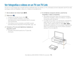 Ver fotografías o vídeos en un TV con TV Link
TV Link es una tecnología para compartir archivos multimedia entre una cámara y un TV, conectados al mismo dispositivo de AP. Con esta
tecnología, podrá ver fotografías o vídeos en un televisor de pantalla ancha.

1
2

Gire el selector de modos hasta w.
Seleccione

.

• Si aparece el mensaje de guía, pulse [o].
• La cámara intentará conectarse a una WLAN

automáticamente a través del dispositivo de AP conectado
más recientemente.
• Si la cámara no se ha conectado a una WLAN, buscará
automáticamente los dispositivos AP disponibles. (pág. 100)

3

Conecte su TV a ima red inalámbrica mediante un
dispositivo de AP.

4

En el televisor, busque la cámara y examine las
fotografías o vídeos compartidos.
• Para obtener información sobre cómo buscar la cámara y

examinar las fotografías o vídeos en el televisor, consulte el
manual del usuario del televisor.
• Es posible que los vídeos no se reproduzcan correctamente,
según el tipo de TV y las condiciones de la red. Si esto
sucede, vuelva a grabar el vídeo en calidad
o
y
reprodúzcalo nuevamente. Si con la conexión inalámbrica los
videos no se reproducen bien en el TV, intente conectar la
cámara al TV con el cable A/V.

• Consulte el manual del usuario de su TV para más

información.

AP

Red inalámbrica (WB150F/WB151F/WB152F únicamente) 115

 