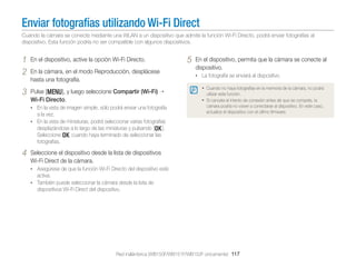 Enviar fotografías utilizando Wi-Fi Direct
Cuando la cámara se conecte mediante una WLAN a un dispositivo que admite la función Wi-Fi Directo, podrá enviar fotografías al
dispositivo. Esta función podría no ser compatible con algunos dispositivos.

1
2

En el dispositivo, active la opción Wi-Fi Directo.

3

Pulse [m], y luego seleccione Compartir (Wi-Fi)
Wi-Fi Directo.

En la cámara, en el modo Reproducción, desplácese
hasta una fotografía.

• En la vista de imagen simple, sólo podrá enviar una fotografía

a la vez.
• En la vista de miniaturas, podrá seleccionar varias fotografías
desplazándose a lo largo de las miniaturas y pulsando [o].
Seleccione o cuando haya terminado de seleccionar las
fotografías.

4

5

En el dispositivo, permita que la cámara se conecte al
dispositivo.
• La fotografía se enviará al dispositivo.
• Cuando no haya fotografías en la memoria de la cámara, no podrá
utilizar esta función.

• Si cancela el intento de conexión antes de que se compete, la
cámara podría no volver a conectarse al dispositivo. En este caso,
actualice el dispositivo con el último ﬁrmware.

Seleccione el dispositivo desde la lista de dispositivos
Wi-Fi Direct de la cámara.
• Asegúrese de que la función Wi-Fi Directo del dispositivo esté

activa.
• También puede seleccionar la cámara desde la lsita de

dispositivos Wi-Fi Direct del dispositivo.

Red inalámbrica (WB150F/WB151F/WB152F únicamente) 117

 