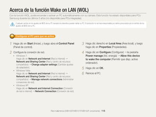 Acerca de la función Wake on LAN (WOL)
Con la función WOL, podrá encender o activar un PC automáticamente con su cámara. Esta función ha estado disponibles para PCs
Samsung durante los últimos 5 años (no disponible para PCs integradas).
Cualquier cambio en los ajustes de BIOS de su PC excepto los descritos pueden dañar su PC. El productor no se hace responsable por daños provocados por el cambio de los
ajustes de BIOS de su PC.

Conﬁgurar el PC para que se active

1

Haga clic en Start (Iniciar), y luego abra el Control Panel
(Panel de control).

3

Haga clic derecho en Local Area (Área local), y luego
haga clic en Properties (Propiedades).

2

Conﬁgure la conexión de red.

4

Haga clic en Conﬁgure (Conﬁgurar) la pestaña
Power manage (Ad. energía) Allow this device
to wake the computer (Permitir que disp. active
ordenador).

5
6

Haga clic en OK.

• Windows 7:

Haga clic en Network and Internet (Red e internet)
Network and Sharing Center (Red y centro de recursos
compartidos) Change adapter settings (Cambiar ajustes
de adaptador).
• Windows Vista:
Haga clic en Network and Internet (Red e internet)
Network and Sharing Center (Red y centro de recursos
compartidos) Manage network connections (Administrar
conexiones de red).
• Windows XP:
Haga clic en Network and Internet Connection (Conexión
de red e internet) Network Connection (Conexión de red).

Reinicie el PC.

Red inalámbrica (WB150F/WB151F/WB152F únicamente) 118

 