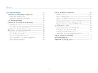Contenido
Uso de la Detección de rostro ....................................
Detectar rostros .........................................................
Capturar autorretratos .................................................
Capturar en disparo sonrisa ........................................
Detectar el parpadeo de los ojos .................................
Usar el Reconocimiento inteligente de rostro .................
Registrar rostros como favoritos (Mi estrella) ..................
Ajuste de brillo y color .................................................
Ajustar la exposición manualmente (EV) ........................
Compensar la luz de fondo (ACB) ................................
Cambiar la opción de medición ...................................
Seleccionar un ajuste de Balance blancos ....................
Uso de los modos de ráfaga .......................................
Ajuste de imágenes .....................................................
Reducir el sonido del zoom .........................................

Opciones de disparo ........................................................ 53
Selección de la calidad y la resolución .......................
Seleccionar una resolución .........................................
Seleccionar una calidad de imagen .............................
Uso del temporizador ..................................................
Captura de fotografías en la oscuridad ......................
Evitar los ojos rojos .....................................................
Usar el ﬂash ...............................................................
Ajuste de la sensibilidad de ISO ...................................
Cambio del enfoque de la cámara ..............................
Usar las opciones de macro ........................................
Usar el enfoque automático .........................................
Enfocar una zona seleccionada ...................................
Usar la estabilización de enfoque automático ................
Ajustar el área de enfoque ...........................................

54
54
55
56
57
57
57
59
60
60
60
62
62
63

11

64
64
65
65
66
66
67
69
69
70
70
71
73
74
75

 