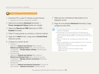 Acerca de la función Wake on LAN (WOL)

Conﬁgurar el PC para que se encienda

1

Encienda el PC y pulse F2 mientras se esté iniciando.

7

Seleccione los controladores relacionados con el
adaptador de red.

8

Haga clic en la pestaña Advanced (Avanzado) y luego
conﬁgure el menú WOL.

• Aparecerá el menú de conﬁguración de BIOS.

2

Seleccione la pestaña Advanced (Avanzado)
Power management Setup (Ajustes ad. energía).

3

Seleccione Resume on PME (Reanudar en PME)
Enabled (Activado).

4
5

Pulse F10 para guardar sus cambios y continuar iniciando.

6

Conﬁgure la conexión de red.

Haga clic en Start (Iniciar), y luego abra el Control Panel
(Panel de control).
• Windows 7:

Haga clic en Network and Internet (Red e internet)
Network and Sharing Center (Red y centro de recursos
compartidos) Change adapter settings (Cambiar ajustes
de adaptador).
• Windows Vista:
Haga clic en Network and Internet (Red e internet)
Network and Sharing Center (Red y centro de recursos
compartidos) Manage network connections (Administrar
conexiones de red).
• Windows XP:
Haga clic en Network and Internet Connection (Conexión de
red e internet) Network Connection (Conexión de red).

• No podrá utilizar esta función con un ﬁrewall o si ha instalado un
programa de seguridad.

• Para encender el PC con la ﬁnción WOL, el PC debe tener una
conexión activa con la LAN. Asegúrese de que la luz indicadora del
puerto LAN del PC esté encendida, lo cual indica que la conexión LAN
está activa.
• Según su modelo de PC, es posible que la cámara sólo pueda
activarlo.
• Según los controladores o el sistema operativo de su PC, el menú de
ajustes de WOL puede variar.
- ejemplos de nombres de menús de ajustes: Enable PME,
Wake on LAN, etc.
- ejemplos de valores de menús de ajustes: Enable,
Magic packet, etc.

Red inalámbrica (WB150F/WB151F/WB152F únicamente) 119

 