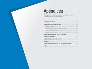 Apéndices
Obtenga información acerca de mensajes de error,
especiﬁcaciones y mantenimiento.

Mensajes de error …………………………………… 127
Mantenimiento de la cámara ………………………… 129
Limpiar la cámara …………………………………… 129
Uso o almacenamiento de la cámara ……………… 130
Acerca de tarjetas de memoria ……………………… 131
Acerca de la batería ………………………………… 134

Antes de ponerse en contacto con el
centro de servicios …………………………………… 138
Especiﬁcaciones de la cámara ……………………… 141
Glosario ………………………………………………… 145
Frase de declaración en los idiomas oﬁciales

…… 152

Índice …………………………………………………… 154

 