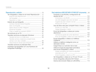 Contenido
Reproducción y edición ................................................... 76
Ver fotografías o vídeos en el modo Reproducción ...
Iniciar el modo Reproducción ......................................
Ver fotografías ............................................................
Reproducir un vídeo ...................................................
Edición de una fotografía ............................................
Cambiar el tamaño de las fotografías ............................
Girar una fotografía .....................................................
Aplicar efectos de Filtro inteligente ...............................
Ajustar las fotografías ..................................................
Crear un pedido de impresión (DPOF) ..........................
Ver archivos en un TV ..................................................
Transferir archivos al ordenador Windows ..................
Transferir archivos con Intelli-studio ..............................
Transferir archivos mediante la conexión de la
cámara como disco extraíble .......................................
Desconectar la cámara (para Windows XP) ..................
Transferir archivos al ordenador Mac ..........................
Impresión de fotografías con una impresora de
fotografías PictBridge ..................................................

Red inalámbrica (WB150F/WB151F/WB152F únicamente) ... 99

77
77
83
85
87
87
87
88
89
90
91
92
93

Conexión a una WLAN y conﬁguración de
ajustes de red ............................................................
Conectarse a una WLAN ..........................................
Uso del navegador para inicio de sesión ....................
Sugerencias para conexión a la red ...........................
Introducción de texto ................................................
Uso de sitios web para compartir fotos o vídeos .....
Acceso a un sitio web ..............................................
Cargar fotogradías o vídeos ......................................
Envío de fotografías o vídeos por correo
electrónico .................................................................
Cambiar los ajustes de correo electrónico ..................
Envío de fotografías o vídeos por correo electrónico ....
Enviar fotografías o vídeos a un teléfono
inteligente ..................................................................
Utilizar un teléfono inteligente como un
obturador remoto ......................................................
Cargar fotos a un servidor de la nube .......................
Utilizar la Copia de seguridad automática
para enviar fotografías o vídeos ...............................
Instalar el programa de Copia de seguridad
automática en su PC ................................................
Enviar fotografías y vídeos a un PC ............................
Ver fotografías o vídeos en un TV con TV Link .........
Enviar fotografías utilizando Wi-Fi Direct ...................
Acerca de la función Wake on LAN (WOL) ...............

95
96
97
98

12

100
100
101
102
103
104
104
104
106
106
107
109
110
112
113
113
113
115
117
118

 