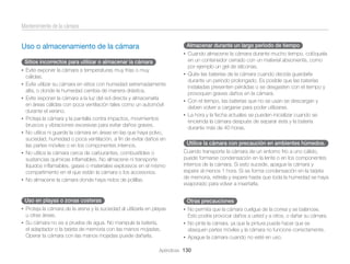 Mantenimiento de la cámara
Almacenar durante un largo período de tiempo

Uso o almacenamiento de la cámara

• Cuando almacene la cámara durante mucho tiempo, colóquela

Sitios incorrectos para utilizar o almacenar la cámara
• Evite exponer la cámara a temperaturas muy frías o muy

cálidas.
• Evite utilizar su cámara en sitios con humedad extremadamente

alta, o donde la humedad cambia de manera drástica.
• Evite exponer la cámara a la luz del sol directa y almacenarla

•
•

•

•

en áreas cálidas con poca ventilación tales como un automóvil
durante el verano.
Proteja la cámara y la pantalla contra impactos, movimientos
bruscos y vibraciones excesivas para evitar daños graves.
No utilice ni guarde la cámara en áreas en las que haya polvo,
suciedad, humedad o poca ventilación, a ﬁn de evitar daños en
las partes móviles o en los componentes internos.
No utilice la cámara cerca de carburantes, combustibles o
sustancias químicas inﬂamables. No almacene ni transporte
líquidos inﬂamables, gases o materiales explosivos en el mismo
compartimento en el que están la cámara o los accesorios.
No almacene la cámara donde haya nidos de polillas.

Uso en playas o zonas costeras

en un contenedor cerrado con un material absorvente, como
por ejemplo un gel de siliconas.
• Quite las baterías de la cámara cuando decida guardarla
durante un período prolongado. Es posible que las baterías
instaladas presenten pérdidas o se desgasten con el tiempo y
provoquen graves daños en la cámara.
• Con el tiempo, las baterías que no se usan se descargan y
deben volver a cargarse para poder utilizarse.
• La hora y la fecha actuales se pueden inicializar cuando se
encienda la cámara después de separar ésta y la batería
durante más de 40 horas.

Utilice la cámara con precaución en ambientes húmedos.
Cuando transporte la cámara de un entorno frío a uno cálido,
puede formarse condensación en la lente o en los componentes
internos de la cámara. Si esto sucede, apague la cámara y
espere al menos 1 hora. Si se forma condensación en la tarjeta
de memoria, retírela y espere hasta que toda la humedad se haya
evaporado para volver a insertarla.

Otras precauciones

• Proteja la cámara de la arena y la suciedad al utilizarla en playas

u otras áreas.

• No permita que la cámara cuelgue de la correa y se balancee.

Esto podría provocar daños a usted y a otros, o dañar su cámara.

• Su cámara no es a prueba de agua. No manipule la batería,

• No pinte la cámara, ya que la pintura puede hacer que se

el adaptador o la tarjeta de memoria con las manos mojadas.
Operar la cámara con las manos mojadas puede dañarla.

atasquen partes móviles y la cámara no funcione correctamente.
• Apague la cámara cuando no esté en uso.

Apéndices 130

 