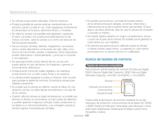 Mantenimiento de la cámara
• Su cámara posee partes delicadas. Evite los impactos.

• Es posible que la pintura o el metal de la parte exterior

• Proteja la pantalla de fuerzas externas manteniéndola en el

de la cámara provoquen alergias, eccemas, irritaciones o
inﬂamaciones en la piel a quienes tienen piel sensible. Si tiene
alguno de estos síntomas, deje de usar la cámara de inmediato
y consulte un médico.
• No inserte objetos extraños en ningún compartimento, ranura
o punto de acceso de la cámara. Es posible que la garantía no
cubra daños por uso indebido.
• No permita que personal poco caliﬁcado repare la cámara
ni intente hacerlo usted mismo. La garantía no cubre daños
provocados por un servicio técnico no cualiﬁcados.

•

•

•

•
•

•

•

estuche cuando no esté en uso. Evite rasgaduras manteniendo
la cámara lejos de la arena, elementos ﬁlosos o monedas.
No utilice la cámara si la pantalla está agrietada o quebrada.
El vidrio o el acrílico roto podría provocarle lesiones en las
manos y el rostro. Lleve la cámara a un centro de servicios de
Samsung para repararla.
Nunca coloque cámaras, baterías, cargadores o accesorios
cerca o sobre dispositivos conductores de calor, tales como
hornos de microondas, estufas o radiadores. Estos dispositivos
podrían deformarse o sobrecalentarse, y provocar un incendio
o una explosión.
No exponga la lente a la luz directa del sol, ya que esto
puede afectar el color del sensor de imágenes o generar un
funcionamiento defectuoso.
Proteja la lente contra las huellas digitales y los arañazos.
Limpie la lente con un paño suave, limpio y sin residuos.
La cámara podría apagarse si recibe un impacto. Esto sucede
para proteger la tarjeta de memoria. Encienda la cámara para
utilizarla nuevamente.
Es posible que la cámara se caliente cuando la utiliza. Es una
situación normal y no debe afectar el rendimiento ni la vida útil
de su cámara.
Cuando utilice la cámara en bajas temperaturas, es posible que
demore un tiempo en encenderse, el color podría ser diferente
o podrían aparecer imágenes confusas. Estas condiciones no
se deben a un mal funcionamiento, y se corregirán cuando la
cámara regrese a temperaturas normales.

Acerca de tarjetas de memoria
Tarjeta de memoria compatible
Este producto admite tarjetas de memoria SD (Secure Digital),
SDHC (Secure Digital High Capacity), SDXC (Secure Digital
eXtended Capacity), microSD, microSDHC, o microSDXC.
Terminal
Interruptor de protección
contra escritura
Etiqueta (frontal)
Puede evitar la eliminación de archivos mediante el uso del
interruptor de protección contra escritura de la tarjeta SD, SDHC,
o SDXC Deslice el interruptor hacia abajo para bloquear o hacia
arriba para desbloquear. Desbloquee la tarjeta cuando tome
fotografías y vídeos.

Apéndices 131

 