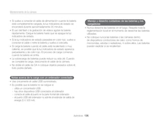 Mantenimiento de la cámara
• Si vuelve a conectar el cable de alimentación cuando la batería

•

•
•

•
•

está completamente cargada, la luz indicadora de estado se
encenderá durante aproximadamente 30 minutos.
El uso del ﬂash o la grabación de vídeos agotan la batería
rápidamente. Cargue la batería hasta que se apague la luz
indicadora de estado.
Si la luz indicadora de estado parpadea en color rojo, vuelva a
conectar el cable o retire la batería y vuelva a colocarla.
Si carga la batería cuando el cable está recalentado o muy
caliente, es posible que la luz indicadora de estado aparezca
parpadeante y de color rojo. El proceso de carga comienza
cuando la batería se enfría.
La sobrecarga de baterías puede reducir su vida útil. Cuando
se complete la carga, desconecte el cable de la cámara.
No doble el cable de CA ni coloque objetos pesados sobre él.
Esto podría dañarlo.

Manejo y desecho cuidadoso de las baterías y los
cargadores
• Nunca deseche las baterías en el fuego. Respete toda la

reglamentación local en el momento de desechar las baterías
utilizadas.
• No coloque nunca las baterías o las cámaras dentro
de dispositivos conductores de calor, como hornos de
microondas, estufas o radiadores, ni sobre ellos. Las baterías
pueden explotar si se recalientan.

Notas acerca de la carga con un ordenador conectado
• Use únicamente el cable USB suministrado.
• Es posible que la batería no se cargue si:
-

utiliza un concentrador USB
hay otros dispositivos USB conectados al ordenador
conecta el cable al puerto en la parte frontal del ordenador
el puerto USB del ordenador no admite el estándar de salida de
energía (5 V, 500 mA)

Apéndices 136

 