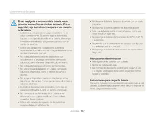 Mantenimiento de la cámara

El uso negligente o incorrecto de la batería puede
provocar lesiones físicas o incluso la muerte. Por su
seguridad, siga las instrucciones para el uso correcto
de la batería:
• La batería puede prenderse fuego o explotar si no se
utiliza correctamente. Si advierte alguna deformidad,
fractura u otro tipo de anomalía en la batería, interrumpa
inmediatamente el uso y póngase en contacto con un
centro de servicios.
• Utilice sólo cargadores y adaptadores auténticos
recomendados por el fabricante y cargue la batería como
se describe en este manual.
• No coloque la batería cerca de dispositivos que
se calienten ni la exponga a ambientes demasiado
calurosos, como el interior de un vehículo en verano.
• No coloque la batería en un horno de microondas.
• No utilice ni guarde la batería en lugares demasiado
calurosos o húmedos, como el interior de baños o
duchas.
• No apoye el dispositivo durante mucho tiempo sobre
superﬁcies inﬂamables, como ropa de cama, alfombras o
sábanas eléctricas.
• Cuando el dispositivo esté encendido, no lo deje en
espacios conﬁnados durante un tiempo prolongado.
• No permita que los terminales de la batería entren
en contacto con objetos metálicos, como collares,
monedas, llaves o relojes.
• Utilice sólo baterías de repuesto de litio auténticas
recomendadas por el fabricante.
Apéndices 137

• No desarme la batería, tampoco la perfore con un objeto

punzante.
• No exponga la batería a presiones altas ni la aplaste.
• Evite que la batería reciba impactos fuertes, como una

caída desde un lugar alto.
• No exponga la batería a temperaturas de 60° C (140° F)

o superiores.
• No permita que la batería entre en contacto con líquidos

o quede expuesta a humedad.
• No exponga la batería al calor excesivo de rayos solares,

fuego, etc.
Instrucciones de eliminación
• Deshágase de las baterías con cuidado.
• No tire las baterías al fuego.
• Las normas de disposición podrán variar según el país
o la región. Deshágase de la batería según las normas
locales y federales.
Instrucciones para cargar la batería
Cargue la batería como se describe en este manual del
usuario. La batería puede prenderse fuego o explotar si
no se carga correctamente.

 