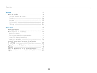 Contenido
Ajustes ............................................................................. 120
Menú de ajustes ........................................................
Acceder al menú de ajustes ......................................
Sonido ....................................................................
Pantalla ...................................................................
Conectividad ...........................................................
General ...................................................................

121
121
122
122
123
124

Apéndices ....................................................................... 126
Mensajes de error ......................................................
Mantenimiento de la cámara .....................................
Limpiar la cámara .....................................................
Uso o almacenamiento de la cámara .........................
Acerca de tarjetas de memoria ..................................
Acerca de la batería ..................................................
Antes de ponerse en contacto con el centro
de servicios ................................................................
Especiﬁcaciones de la cámara .................................
Glosario .....................................................................
Frase de declaración en los idiomas oﬁciales ..........
Índice .........................................................................

127
129
129
130
131
134
138
141
145
152
154

13

 