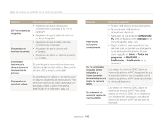 Antes de ponerse en contacto con el centro de servicios

Situación

Soluciones sugeridas

Situación

Soluciones sugeridas

• Asegúrese de que la cámara esté
El TV no muestra las
fotografías

• Finalice Intelli-studio y reinicie el programa.

correctamente conectada al TV con el
cable A/V.
• Asegúrese de que la tarjeta de memoria
contenga fotografías.

• No puede usar Intelli-studio en

ordenadores Macintosh.
• Asegúrese de que la opción Software del

• Asegúrese de que el cable USB esté

Intelli-studio
no funciona
correctamente.

correctamente conectado.
El ordenador no
reconoce la cámara.

• Asegúrese de que la cámara esté

encendida.
• Asegúrese de utilizar un sistema operativo

compatible.
El ordenador
desconecta la
cámara durante la
transferencia de
archivos

Es posible que la transmisión se interrumpa
debido a la electricidad estática. Desconecte
el cable USB y vuelva a conectarlo.

El ordenador no
reproduce vídeos.

Es posible que los vídeos no se reproduzcan
en algunos programas de reproducción. Para
reproducir archivos de vídeo capturados con
la cámara, instale y utilice el programa
Intelli-studio en el ordenador. (pág. 93)

PC esté conﬁgurada como Activado en el
menú de ajustes. (pág. 123)
• Según el entorno y las especiﬁcaciones
del ordenador, es posible que el programa
no se inicie automáticamente. En este
caso, haga clic en Inicio Todos los
programas SAMSUNG
Intelli-studio Intelli-studio en su
ordenador.

Su TV u ordenador
no puede exhibir
fotografías y
vídeos que estén
almacenados en una
tarjeta de memoria
SDXC.

Las tarjetas de memoria SDXC utilizan el
sistema de archivos exFAT. Asegúrese de que
el dispositivo externo sea compatible con el
sistema de archivos exFAT antes de conectar
la cámara al dispositivo.

Su ordenador no
reconoce tarjetas de
memoria SDXC.

Las tarjetas de memoria SDXC utilizan el
sistema de archivos exFAT. Para utilizar
tarjetas de memoria SDXC en un ordenador
con Windows XP, descargue y actualice el
sistema de archivos exFAT del sitio web de
Microsoft.

Apéndices 140

 