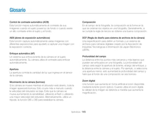 Glosario
Control de contraste automático (ACB)
Esta función mejora automáticamente el contraste de sus
imágenes cuando el sujeto posee luz de fondo o cuando existe
un alto contraste entre el sujeto y el fondo.

Composición
En el campo de la fotografía, la composición es la forma en la
que se ordenan los objetos en una fotografía. Generalmente, si
se cumple la regla de tercios se obtiene una buena composición.

AEB (alores de exposición automáticos)
Esta función captura automáticamente varias imágenes con
diferentes exposiciones para ayudarlo a capturar una imagen con
la exposición correcta.

DCF (Regla de diseño para sistema de archivos de la cámara)
Una especiﬁcación para deﬁnir un formato y un sistema de
archivos para cámaras digitales creado por la Asociación de
Industrias Tecnológicas e Información de Japan Electronics
(JEITA).

Enfoque automático (AF)
Un sistema que enfoca la lente de la cámara en el sujeto
automáticamente. Su cámara utiliza el contraste para enfocar
automáticamente.
Apertura
La apertura controla la cantidad de luz que ingresa en el sensor
de la cámara.
Movimiento de la cámara (borroso)
Si la cámara se mueve mientras el obturador está abierto, toda la
imagen aparecerá borrosa. Esto ocurre más a menudo cuando
la velocidad del obturador es baja. Evite que la cámara se
mueva aumentando la sensibilidad, utilizando el ﬂash o utilizando
una mayor velocidad del obturador. Alternativamente, utilice un
trípode, la función DIS u OIS para estabilizar la cámara.

Profundidad del campo
La distancia entre los puntos más cercanos y más lejanos que
pueden ser enfocados en una fotografía. La profundidad del
campo varía según la apertura de la lente, el largo del enfoque, y
la distancia entre la cámara y el sujeto. Por ejemplo, si selecciona
una apertura menor, esto aumentará la profundidad del campo y
hará que el fondo de una composición se vea borroso.
Zoom digital
Una función que aumenta en forma artiﬁcial el zoom disponible
mediante la lente (zoom óptico). Cuando utiliza el zoom digital,
la calidad de la imágen se deteriora a medida que aumenta la
magniﬁcación.

Apéndices 145

 