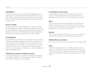 Glosario
H.264/MPEG-4
Un formato de vídeo de alta compresión establecido por las
organizaciones normalizadoras internacionales ISO-IEC y ITU-T.
Este codec es capaz de proporcionar vídeos de buena calidad
con baja cantidad de bits desarrollados por el Equipo de Vídeo
Conjunto (JVT).
Sensor de imagen
La parte física de una cámara digital que contiene un fotosito
por cada píxel de la imagen. Cada fotosito registra el brillo de la
luz que se reﬂeja en él durante una exposición. Algunos tipos de
sensor comunes con CCD (dispositivo de vargas acopladas) y
CMOS (semiconductor complementario de óxido metálico.
Sensibilidad ISO
La sensibilidad de la cámara a la luz, basada en una velocidad
de película equivalente utilizada en una cámara de película. Con
mayores ajustes de sensibilidad de ISO, la cámara utiliza una
mayor velocidad en el obturador, lo cual puede reducir el efecto
borroso provocado por el movimiento de la cámara y la baja
iluminación. Sin embargo, las imágenes con alta sensibilidad son
más susceptibles al ruido.
JPEG (Grupo de expertos fotográﬁcos conjunto)
Un método dieléctrico de compresión para imágenes digitales.
Las imágenes JPEG son comprimidas para reducir su tamaño
con un mínimo deterioro de su resolución.

LCD (Pantalla de cristal líquido)
Una pantalla visual comúnmente utilizada en electrónica de
consumo. Esta pantalla necesita una retroiluminación por
separado, tal como CCFL o LED, para reproducir los colores.
Macro
Esta función permite capturar fotografías en primer plano de
objetos muy pequeños. Cuando se utiliza la función macro,
la cámara puede mantener un enfoque preciso sobre objetos
pequeños en una proporción casi real (1:1).
Medición
El modo de medición hace referencia a la manera en la que la
cámara mide la cantidad de luz para deﬁnir la exposición.
MJPEG (JPEG en movimiento)
Un formato de vídeo que se comprime como una imagen JPEG.
Ruido
Píxeles mal interpretados en una imagen digital que pueden
aparecer en lugares incorrectos o más brillantes. El ruido suele
ocurrir cuando se toman fotografías con una alta sensibilidad, o
cuando la sensibilidad se deﬁne automáticamente en un lugar
oscuro.

Apéndices 147

 