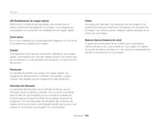 Glosario
OIS (Estabilización de imagen óptica)
Esta función compensa las sacudidas y las vibraciones en
tiempo real durante la grabación. La imagen no se degrada en
comparación con la función de estabilización de imagen digital.
Zoom óptico
Es un zoom general que puede agrandar imágenes con una lente
y no deteriora la calidad de la imagen.
Calidad
Una expresión de la tasa de compresión utilizada en una imagen
digital. Las imágenes de más alta calidad poseen una menor tasa
de compresión, lo cual generalmente resulta en un mayor tamaño
del archivo.

Viñeta
Una reducción del brillo o la saturación de una imagen en la
periferia (los extremos exteriores) comparado con el centro de
la imagen. Las viñetas pueden enfatizar sujetos ubicados en el
centro de una imagen.
Balance blancos (balance de color)
El ajuste de la intensidad de los colores (por lo general los
colores primarios rojo, azul y verde) en una imagen. El objetivo
de ajustar el balance de blancos o de colores es representar los
colores correctamente en una imagen.

Resolución
La cantidad de píxeles que posee una imagen digital. Las
imágenes en alta resolución contienen más píxeles y suelen
mostrar más detalles que las imágenes en baja resolución.
Velocidad del obturador
La velocidad del obturador es la cantidad de tiempo que el
obturador tarda en abrirse y cerrarse, y es un factor importante
para el brillo de una fotografía ya que controla la cantidad de
luz que pasa por la apertura antes de que llegue al sensor de
imágenes. Con una velocidad del obturador alta, el tiempo de
ingreso de la luz es menor y la fotografía resulta más oscura y los
sujetos en movimiento se congelan con más facilidad.
Apéndices 148

 