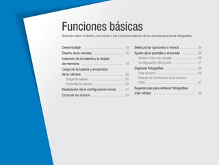 Funciones básicas
Aprenda sobre el diseño, los iconos y las funciones básicas de la cámara para tomar fotografías.

Desembalaje

……………………………… 15

Seleccionar opciones o menús …………… 24

Diseño de la cámara ……………………… 16

Ajuste de la pantalla y el sonido ………… 26

Inserción de la batería y la tarjeta
de memoria ………………………………… 19

Ajustar el tipo de pantalla ………………… 26
Conﬁguración del sonido ………………… 27

Carga de la batería y encendido
de la cámara ……………………………… 20

Capturar fotografías ……………………… 28

Cargar la batería ………………………… 20
Encender la cámara ……………………… 20

Realización de la conﬁguración inicial …… 21
Conocer los iconos ………………………… 23

Usar el zoom ……………………………… 29
Reducir el movimiento de la cámara
(OIS) ……………………………………… 31

Sugerencias para obtener fotografías
más nítidas ………………………………… 32

 