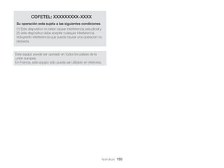 COFETEL: XXXXXXXXX-XXXX
Su operación esta sujeta a las siguientes condiciones
(1) Este dispositivo no debe causar interferencia perjudicial y
(2) este dispositivo debe aceptar cualquier interferencia
incluyendo interferencia que pueda causar una operación no
deseada

Este equipo puede ser operado en todos los países de la
unión europea.
En Francia, este equipo sólo puede ser utilizado en interiores.

Apéndices 150

 