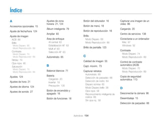 Índice
A
Accesorios opcionales 15
Ajuste de fecha/hora 124
Ajuste de imagen
ACB 89
Brillo
Modo Disparo 69
Modo Reproducción 89

Contraste
Modo Disparo 74
Modo Reproducción 89

Nitidez 74
Ojos rojos 90
Saturación
Modo Disparo 74
Modo Reproducción 89

Ajustes 124
Ajustes de hora 21
Ajustes de idioma 124
Ajustes de sonido 27

Ajustes de zona
horaria 21, 124
Álbum inteligente 79
Ampliar 83
Área de enfoque
Af central 63
Estabilización AF 63
Multi af 63
Selección AF 63

Autorretrato 65

Botón del obturador 16
Botón de menú 18
Botón de reproducción 18
Brillo
Modo Disparo 69
Modo Reproducción 89

Brillo de pantalla 123

C
Calidad de imagen 55
Capt. movim. 73

Balance blancos 71

Capturar retratos

Cargando 20
Insertar 19
Precaución 135

Botón de encendido y
apagado 16
Botón de funciones 18

Cargando 20
Centro de servicios 138
Conectarse a un ordenador
Mac 97
Windows 92

Contraste

B
Batería

Capturar una imagen de un
vídeo 86

Autorretrato 65
Detección de parpadeo 66
Detección de rostro 64
Disparo sonrisa 65
Modo Disparo bello 38
Ojos rojos 58
Reconocimiento inteligente de
rostros 66
Sin ojos roj. 58

Modo Disparo 74
Modo Reproducción 89

Control de contraste
automático (ACB)
Modo Disparo 70
Modo Reproducción 89

Copia de seguridad
automática 113

D
Desconectar la cámara 96
Desembalaje 15
Detección de parpadeo 66

Apéndices 154

 