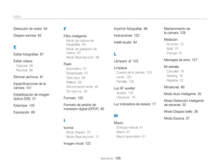 Índice
Imprimir fotografías 98

Detección de rostro 64

F

Disparo sonrisa 65

Filtro inteligente

E
Editar fotografías 87
Editar vídeos
Capturar 86
Recortar 86

Indicaciones 122

Modo de captura de
fotografías 49
Modo de grabación de
vídeos 50
Modo Reproducción 88

Intelli-studio 94

L

Mensajes de error 127
Mi estrella

Cuerpo de la cámara 129
Lente 129
Pantalla 129

Luz AF auxiliar
Ajustes 125
Ubicación 16

Estabilización de imagen
óptica (OIS) 31

Formato 125

Estampar 125

Formato de pedido de
impresión digital (DPOF) 90

Luz indicadora de estado 17

M
Macro

Iconos
Modo Disparo 23
Modo Reproducción 77

Cancelar 79
Ránking 78
Registrar 67

Miniaturas 80
Modo Auto inteligente 35
Modo Detección inteligente
de escenas 52
Modo Disparo bello 38

Exposición 69

I

Al centro 70
Multi 70
Puntual 70

Limpieza

Automatico 57
Desactivado 57
Ojos rojos 58
Relleno 58
Sincronización lenta 58
Sin ojos roj. 58

Especiﬁcaciones de la
cámara 141

Medición

Lámpara af 125

Flash

Eliminar archivos 81

Mantenimiento de
la cámara 129

Enfoque manual 61
Macro 61
Macro automático 61

Imagen inicial 122

Apéndices 155

Modo Escena 37

 