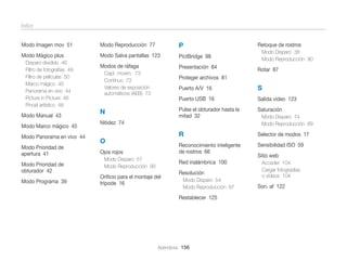Índice
Modo Imagen mov 51

Modo Reproducción 77

P

Modo Mágico plus

Modo Salva pantallas 123

PictBridge 98

Modos de ráfaga

Presentación 84

Disparo dividido 46
Filtro de fotografías 49
Filtro de películas 50
Marco mágico 45
Panorama en vivo 44
Picture in Picture 46
Pincel artístico 48

Modo Manual 43
Modo Marco mágico 45
Modo Panorama en vivo 44
Modo Prioridad de
apertura 41
Modo Prioridad de
obturador 42
Modo Programa 39

Capt. movim. 73
Continuo 73
Valores de exposición
automáticos (AEB) 73

Retoque de rostros
Modo Disparo 38
Modo Reproducción 90

Rotar 87

Proteger archivos 81
Puerto A/V 16

Salida vídeo 123

Pulse el obturador hasta la
mitad 32

Saturación

R

Selector de modos 17

Reconocimiento inteligente
de rostros 66

N

S

Puerto USB 16

Sensibilidad ISO 59

Nitidez 74

O
Ojos rojos
Modo Disparo 57
Modo Reproducción 90

Red inalámbrica 100

Oriﬁcio para el montaje del
trípode 16

Resolución
Modo Disparo 54
Modo Reproducción 87

Restablecer 125

Apéndices 156

Modo Disparo 74
Modo Reproducción 89

Sitio web
Acceder 104
Cargar fotogradías
o vídeos 104

Son. af 122

 