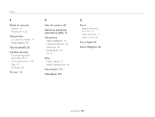Índice

T

V

Tarjeta de memoria
Insertar 19
Precaución 133

Temporizador
Luz de temporizador 16
Modo Disparo 56

Tipo de pantalla 26
Transferir archivos
Copia de seguridad
automática 113
Correo electrónico 106
Mac 97
Windows 92

TV Link 115

Z

Valor de apertura 40

Zoom

Valores de exposición
automáticos (AEB) 73
Ver archivos
Álbum inteligente 79
Fotos panorámicas 84
Miniaturas 80
Presentación 84
TV 91

Ajustes de sonido
de zoom 75
Botón de zoom 17
Usar el zoom 29

Zoom digital 29
Zoom inteligente 30

Vídeo
Modo Disparo 51
Modo Reproducción 85

Visor remoto 110
Vista rápida 123

Apéndices 157

 