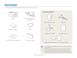 Desembalaje
Los siguientes elementos están incluídos en la caja de su producto.

Accesorios opcionales

Cámara

Fuente de alimentación/
Cable USB
Estuche para la cámara

Cargador de la batería

Batería recargable

CD-ROM del Manual del usuario

Cable A/V

Tarjeta de memoria

Correa

Guía de inicio rápido
Tarjeta de memoria/Adaptador de la tarjeta de memoria
• Las ilustraciones pueden diferir levemente de los elementos enviados
con su producto.

• Los elementos incluidos en la caja pueden variar según el modelo.
• Puede adquirir accesorios adicionales en una tienda minorista o un
centro de servicios de Samsung. Samsung no se hará responsable por
ningún problema ocasionado por el uso de accesorios no autorizados.

Funciones básicas 15

 