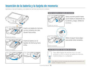 Inserción de la batería y la tarjeta de memoria
Aprenda a colocar la batería y una tarjeta de memoria opcional en la cámara.

Quitar la batería y la tarjeta de memoria

Ejerza una leve presión hasta
que la tarjeta se desprenda de
la cámara y, luego, retírela de
la ranura.
Tarjeta de memoria

Inserte una tarjeta de memoria
con los contactos de color
dorado hacia arriba.
Seguro de la
batería

Tarjeta de memoria

Inserte la batería con el
logotipo de Samsung hacia
arriba.
Batería recargable

Retire el seguro hacia abajo
para poder retirar la batería.

Batería recargable

Uso del adaptador de tarjetas de memoria
Para utilizar tarjetas de memoria micro con este
producto, un PC o un lector de tarjetas de memoria,
inserte la tarjeta en un adaptador.

Puede utilizar la memoria incorporada para almacenamiento temporal si no ha
insertado una tarjeta de memoria.

Funciones básicas 19

 
