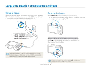 Carga de la batería y encendido de la cámara
Cargar la batería

Encender la cámara

Antes de utilizar la cámara por primera vez, debe cargar la batería.
Conecte el extremo más pequeño del cable USB en la cámara,
y luego conecte el otro extremo en el adaptador AC.

Pulse [POWER] para encender o apagar la cámara.
• La pantalla de conﬁguración inicial aparece cuando enciende la
cámara por primera vez. (pág. 21)

Luz indicadora de estado
• Luz roja encendida: Cargando
• Luz roja apagada: Batería cargada
• Luz roja intermitente: Error

Encender la cámara en el modo Reproducción
Pulse [P]. La cámara se enciende y accede al modo
Reproducción de inmediato.

Utilice sólo el adaptador AC y el cable USB suministrados con su cámara.
Si utiliza otro adaptador AC (como por ejemplo un SAC-48), la batería de la
cámara podría no cargarse o funcionar de manera incorrecta.
Si para encender la cámara mantiene pulsado [P] hasta que la luz
parpadee, la cámara no emite ningún sonido.

Funciones básicas 20

 