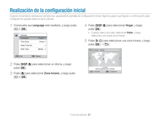 Realización de la conﬁguración inicial
Cuando encienda la cámara por primera vez, aparecerá la pantalla de conﬁguración inicial. Siga los pasos que ﬁguran a continuación para
conﬁgurar los ajustes básicos de la cámara.

1

Compruebe que Language esté resaltado, y luego pulse
[t] o [o].

4

Pulse [D/c] para seleccionar Hogar, y luego
pulse [o].
• Cuando viaje a otro país, seleccione Visita, y luego

seleccione una nueva zona horaria.

5

Pulse [F/t] para seleccionar una zona horaria, y luego
pulse [o] [b].
Zona horaria : Hogar

2
3

Pulse [D/c] para seleccionar un idioma, y luego
pulse [o].
Pulse [c] para seleccionar Zona horaria, y luego pulse
[t] o [o].

Funciones básicas 21

Londres
Cancelar

Conﬁgurar

 