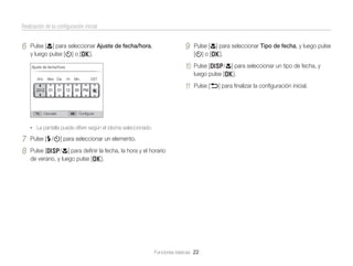 Realización de la conﬁguración inicial

6

9

Año

Mes Día

Cancelar

Hr

Min.

Pulse [D/c] para seleccionar un tipo de fecha, y
luego pulse [o].

11

Ajuste de fecha/hora

Pulse [c] para seleccionar Tipo de fecha, y luego pulse
[t] o [o].

10

Pulse [c] para seleccionar Ajuste de fecha/hora,
y luego pulse [t] o [o].

Pulse [b] para ﬁnalizar la conﬁguración inicial.

DST

Conﬁgurar

• La pantalla puede diferir según el idioma seleccionado.

7
8

Pulse [F/t] para seleccionar un elemento.
Pulse [D/c] para deﬁnir la fecha, la hora y el horario
de verano, y luego pulse [o].

Funciones básicas 22

 