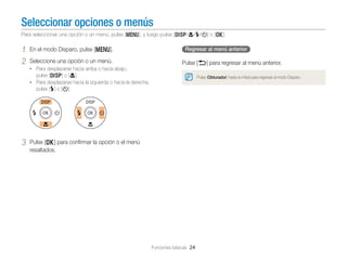 Seleccionar opciones o menús
Para seleccionar una opción o un menú, pulse [m], y luego pulse [D/c/F/t] o [o].

1
2

En el modo Disparo, pulse [m].
Seleccione una opción o un menú.

Regresar al menú anterior

Pulse [b] para regresar al menú anterior.

• Para desplazarse hacia arriba o hacia abajo,

pulse [D] o [c].

Pulse [Obturador] hasta la mitad para regresar al modo Disparo.

• Para desplazarse hacia la izquierda o hacia la derecha,

pulse [F] o [t].

3

Pulse [o] para conﬁrmar la opción o el menú
resaltados.

Funciones básicas 24

 
