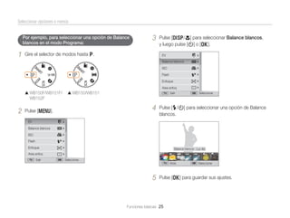 Seleccionar opciones o menús
Por ejemplo, para seleccionar una opción de Balance
blancos en el modo Programa:

1

3

Gire el selector de modos hasta p.

Pulse [D/c] para seleccionar Balance blancos,
y luego pulse [t] o [o].
EV
Balance blancos
ISO
Flash
Enfoque
Area enfoq

WB150F/WB151F/
WB152F

2

WB150/WB151

Salir

4

Pulse [m].

Seleccionar

Pulse [F/t] para seleccionar una opción de Balance
blancos.

EV
Balance blancos
ISO
Flash
Enfoque

Balance blancos : Luz día

Area enfoq
Salir

Seleccionar
Atrás

5

Seleccionar

Pulse [o] para guardar sus ajustes.

Funciones básicas 25

 