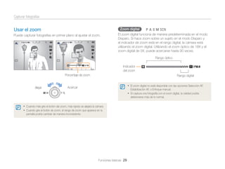 Capturar fotografías
Zoom digital

Usar el zoom
Puede capturar fotografías en primer plano al ajustar el zoom.

pAhMs

El zoom digital funciona de manera predeterminada en el modo
Disparo. Si hace zoom sobre un sujeto en el modo Disparo y
el indicador de zoom está en el rango digital, la cámara está
utilizando el zoom digital. Utilizando el zoom óptico de 18X y el
zoom digital de 5X, puede acercarse hasta 90 veces.
Rango óptico
Indicador
del zoom

Porcentaje de zoom

Alejar

Rango digital
• El zoom digital no está disponible con las opciones Selección AF,

Acercar

Estabilización AF, o Enfoque manual.

• Si captura una fotografía con el zoom digital, la calidad podría
deteriorarse más de lo normal.

• Cuando más gire el botón del zoom, más rápido se alejará la cámara.
• Cuando gire el botón de zoom, el rango de zoom que aparece en la
pantalla podría cambiar de manera inconsistente.

Funciones básicas 29

 