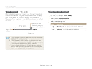 Capturar fotografías
Zoom inteligente

pAhMs

Conﬁgurar el zoom inteligente

Si el indicador del zoom se encuentra en el rango inteligente, la
cámara utiliza el zoom inteligente. La resolución de la fotografía
varía según la tasa de zoom o si utiliza el zoom inteligente.
Utilizando el zoom óptico y el zoom Intelli, puede acercarse hasta
36 veces.

Rango óptico

Resolución de la
fotografía cuando el
zoom Intelli está activo

1
2
3

En el modo Disparo, pulse [m].
Seleccione Zoom inteligente.
Seleccione una opción.
Icono

Indicador
del zoom

Descripción

Desactivado: Se desactivará el zoom inteligente.
Activado: Se activará el zoom inteligente.

Rango Intelli
• El zoom inteligente no está disponible con las opciones Selección AF,
Estabilización AF, o Enfoque manual.

• El zoom inteligente lo ayuda a capturar una fotografía con un menor
deterioro de la calidad que el zoom digital. Sin embargo, la calidad de
la fotografía podría ser menor que al utilizar el zoom óptico.
• El zoom inteligente está disponible sólo si conﬁgura una resolución
de 4:3. Si conﬁgura otro rango de resolución con el zoom inteligente
activo el zoom será desactivado automáticamente.

Funciones básicas 30

 