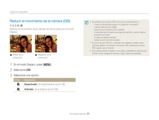 Capturar fotografías

Reducir el movimiento de la cámara (OIS)
pAhMv

Reduce el movimiento de la cámara de forma óptica en el modo
Disparo.

Antes de la
corrección

1
2
3

Después de la
corrección

En el modo Disparo, pulse [m].
Seleccione OIS.
Seleccione una opción.
Icono

Descripción

Desactivado: Se desactivará la opción OIS.
Activado: Se activará la opción OIS.

Funciones básicas 31

• Es posible que la opción OIS no funcione correctamente si:
-

mueva la cámara para seguir a un sujeto en movimiento
cuando utiliza el zoom digital
haya mucho movimiento de la cámara
la velocidad del obturador sea baja (por ejemplo, cuando captura
escenas nocturnas)
- la carga de batería sea baja
- realiza una toma en primer plano
• Si usa la función OIS con un trípode, las imágenes pueden verse
borrosas debido a la vibración del sensor OIS. Desactive la función
OIS cuando use un trípode.
• Si la cámara recibe un golpe o una caída, la pantalla se verá borrosa.
Si esto ocurre, apague la cámara y luego vuelva a encenderla.

 
