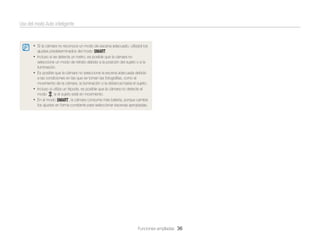 Uso del modo Auto inteligente

• Si la cámara no reconoce un modo de escena adecuado, utilizará los
ajustes predeterminados del modo T.

• Incluso si se detecta un rostro, es posible que la cámara no
seleccione un modo de retrato debido a la posición del sujeto o a la
iluminación.
• Es posible que la cámara no seleccione la escena adecuada debido
a las condiciones en las que se toman las fotografías, como el
movimiento de la cámara, la iluminación o la distancia hasta el sujeto.
• Incluso si utiliza un trípode, es posible que la cámara no detecte el
modo
si el sujeto está en movimiento.
• En el modo T, la cámara consume más batería, porque cambia
los ajustes en forma constante para seleccionar escenas apropiadas.

Funciones ampliadas 36

 