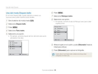 Uso del modo Escena

6
7
8

Uso del modo Disparo bello
En el modo Disparo bello, puede capturar un retrato con
opciones para ocultar imperfecciones faciales.

1
2
3
4
5

Gire el selector de modos hasta s.

Pulse [m].
Seleccione Retoque rostro.
Seleccione una opción.
• Por ejemplo, aumente el valor de Retoque rostro para ocultar

imperfecciones.

Seleccione Disparo bello.

Retoque rostro
Desactivado

Pulse [m].

Nivel 1

Seleccione Tono rostro.

Nivel 2

Seleccione una opción.

Nivel 3

• Por ejemplo, aumente el ajuste del tono del rostro para que la

piel parezca más clara.
Atrás

Tono rostro
Desactivado

9

Alinee el sujeto en el cuadro y pulse [Obturador] hasta la
mitad para enfocar.

10

Nivel 1

Pulse [Obturador] para capturar la fotografía.

Nivel 2
Nivel 3

Atrás

Seleccionar

Seleccionar

Cuando utiliza el modo Disparo bello, la distancia de enfoque estará
conﬁgurada como Macro auto.

Funciones ampliadas 38

 