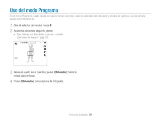 Uso del modo Programa
En el modo Programa puede ajustar la mayoría de las opciones, salvo la velocidad del obturador y el valor de apertura, que la cámara
ajusta automáticamente.

1
2

Gire el selector de modos hasta p.
Ajuste las opciones según lo desee.
• Para obtener una lista de las opciones, consulte

„Opciones de disparo”. (pág. 53)

3

Alinee el sujeto en el cuadro y pulse [Obturador] hasta la
mitad para enfocar.

4

Pulse [Obturador] para capturar la fotografía.

Funciones ampliadas 39

 