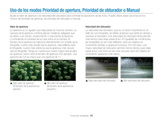Uso de los modos Prioridad de apertura, Prioridad de obturador o Manual
Ajuste el valor de apertura o la velocidad del obturador para controlar la exposición de las fotos. Puede utilizar estas opciones en los
modos de prioridad de apertura, de prioridad de obturador y manual.
Valor de apertura
La apertura es un agujero que deja pasar luz hacia la cámara. La
carcaza de la apertura contiene placas metálicas delgadas que
se abren y se cierran, ensanchando o reduciendo la apertura,
y controlando la cantidad de luz que entra en la cámara. El
tamaño de la apertura se relaciona directamente con el brillo de la
fotografía: cuanto más amplia sea la apertura, más brillante será
la fotografía; cuanto más estrecha sea la apertura, más oscura
será la fotografía. Tenga en cuenta que cuanto mayor sea el valor
de apertura, menor será el tamaño de apertura. Por ejemplo, una
apertura de 5.6 es mayor que una apertura de 11.

Velocidad del obturador
La velocidad del obturador, que es un factor importante en el
brillo de una fotografía, se reﬁere al tiempo que tarda en abrirse y
cerrarse el obturador. Una velocidad de obturador lenta permite
más tiempo para dejar pasar la luz. En igualdad de condiciones,
las fotografías se ven más brillantes, pero los objetos en
movimiento tienden a aparecer borrosos. Por otro lado, una
mayor velocidad de obturador permite menos tiempo para dejar
pasar la luz. Las fotos se ven más oscuras, pero los objetos en
movimiento aparecen más claros.

Baja velocidad del obturador
Bajo valor de apertura
(El tamaño de la apertura es
grande.)

Alto valor de apertura
(El tamaño de la apertura es
prqueño.)

Funciones ampliadas 40

Alta velocidad del obturador

 