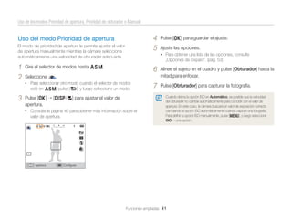 Uso de los modos Prioridad de apertura, Prioridad de obturador o Manual

4
5

Uso del modo Prioridad de apertura
El modo de prioridad de apertura le permite ajustar el valor
de apertura manualmente mientras la cámara selecciona
automáticamente una velocidad de obturador adecuada.

1
2

„Opciones de disparo”. (pág. 53)

6

esté en G, pulse [b], y luego seleccione un modo.

Pulse [o]
apertura.

[D/c] para ajustar el valor de

• Consulte la página 40 para obtener más información sobre el

valor de apertura.

Apertura

Alinee el sujeto en el cuadro y pulse [Obturador] hasta la
mitad para enfocar.

7

Pulse [Obturador] para capturar la fotografía.

.

• Para seleccionar otro modo cuando el selector de modos

3

Ajuste las opciones.
• Para obtener una lista de las opciones, consulte

Gire el selector de modos hasta G.
Seleccione

Pulse [o] para guardar el ajuste.

Cuando deﬁna la opción ISO en Automático, es posible que la velocidad
del obturador no cambie automáticamente para coincidir con el valor de
apertura. En este caso, la cámara buscará un valor de exposición correcto
cambiando la opción ISO automáticamente cuando capture una fotografía.
Para deﬁnir la opción ISO manualmente, pulse [m], y luego seleccione
ISO una opción.

Conﬁgurar

Funciones ampliadas 41

 