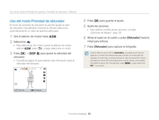 Uso de los modos Prioridad de apertura, Prioridad de obturador o Manual

Uso del modo Prioridad de obturador
El modo de prioridad de obturador le permite ajustar el valor
de obturador manualmente mientras la cámara selecciona
automáticamente un valor de apertura adecuado.

1
2

Gire el selector de modos hasta G.
Seleccione

[D/c] para ajustar la velocidad del

• Consulte la página 40 para obtener más información sobre la

velocidad del obturador.

Vel. obt.

Ajuste las opciones.
„Opciones de disparo”. (pág. 53)

6

esté en G, pulse [b], y luego seleccione un modo.

Pulse [o]
obturador.

Pulse [o] para guardar el ajuste.
• Para obtener una lista de las opciones, consulte

Alinee el sujeto en el cuadro y pulse [Obturador] hasta la
mitad para enfocar.

7

Pulse [Obturador] para capturar la fotografía.

.

• Para seleccionar otro modo cuando el selector de modos

3

4
5

Cuando deﬁna la opción ISO en Automático, es posible que el valor de
apertura no cambie automáticamente para coincidir con la velocidad del
obturador. En este caso, la cámara buscará un valor de exposición correcto
cambiando la opción ISO automáticamente cuando capture una fotografía.
Para deﬁnir la opción ISO manualmente, pulse [m], y luego seleccione
ISO una opción.

Conﬁgurar

Funciones ampliadas 42

 