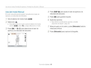 Uso de los modos Prioridad de apertura, Prioridad de obturador o Manual

4

Uso del modo Manual
El modo manual le permite ajustar manualmente el valor de
apertura y la velocidad del obturador.

1
2

Gire el selector de modos hasta G.
Seleccione

Pulse [D/c] para ajustar el valor de apertura o la
velocidad del obturador.

5
6

Pulse [o] para guardar el ajuste.

„Opciones de disparo”. (pág. 53)

• Para seleccionar otro modo cuando el selector de modos

esté en G, pulse [b], y luego seleccione un modo.

3

Pulse [o] [F/t] para seleccionar el valor de
apertura o la velocidad del obturador.

Apertura

Ajuste las opciones.
• Para obtener una lista de las opciones, consulte

.

7

Alinee el sujeto en el cuadro y pulse [Obturador] hasta la
mitad para enfocar.

8

Pulse [Obturador] para capturar la fotografía.

Mover

Funciones ampliadas 43

 