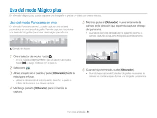 Uso del modo Mágico plus
En el modo Mágico plus, puede capturar una fotografía o grabar un vídeo con varios efectos.

5

Uso del modo Panorama en vivo
En el modo Panorama en vivo, puede capturar una escena
panorámica en una única fotografía. Permite capturar y combinar
una serie de fotografías para crear una imagen panorámica.

Mientras pulsa el [Obturador] mueva lentamente la
cámara en la dirección que le permita capturar el resgo
del panorama.
• Cuando el visor esté alineado con la siguiente escena, la

cámara capturará la siguiente fotografía automáticamente.

Ejemplo de disparo

1

Gire el selector de modos hasta g.
• En los modelos WB150/WB151 gire el selector de modos

hasta R, y luego continúe con el paso 3.

2
3

Seleccione

.

6

Alinee el sujeto en el cuadro y pulse [Obturador] hasta la
mitad para enfocar.

Cuando haya terminado, suelte [Obturador].
• Cuando haya capturado todas las fotografías necesarias, la

cámara las combinará para formar una fotografía panorámica.

• Alinee la cámara con el lado izquierdo, derecho, superior o

inferior de la escena que desea capturar.

4

Mantenga pulsado [Obturador] para comenzar la
captura.

Funciones ampliadas 44

 