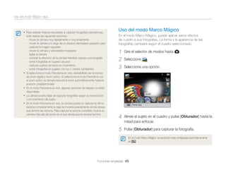 Uso del modo Mágico plus

• Para obtener mejores resultados al capturar fotografías panorámicas,

•

•
•
•

evite realizar las siguientes acciones:
- mover la cámara muy rápidamente o muy lentamente
- mover la cámara a lo largo de un espacio demasiado pequeño para
capturar la imagen siguiente
- mover la cámara a velocidades irregulares
- agitar la cámara
- cambiar la dirección de la cámara mientras captura una fotografía
- tomar fotografías en lugares oscuros
- capturar sujetos cercanos en movimiento
- tomar fotografías en lugares con luz o colores cambiantes
Si selecciona el modo Panorama en vivo, deshabilitará las funciones
de zoom digital y zoom óptico. Si selecciona el modo Panorama con
el zoom activo, la cámara reducirá el zoom automáticamente hasta la
posición predeterminada.
En el modo Panorama en vivo, algunas opciones de disparo no están
disponibles.
La cámara podría dejar de capturar fotografías según la composición
o el movimiento del sujeto.
En el modo Panorama en vivo, la cámara podría no capturar la última
escena completamente si deja de moverla exactamente donde desea
que termine las escena. Para capturar la escena completa, mueva su
cámara más allá del punto en el que desea que la escena termine.

Uso del modo Marco Mágico
En el modo Marco Mágico, puede aplicar varios efectos
de cuadro a sus fotografías. La forma y la apariencia de las
fotografías cambiará según el cuadro seleccionado.

1
2
3

Gire el selector de modos hasta g.
Seleccione

.

Seleccione una opción.

Mural

Panel des.

4

Alinee el sujeto en el cuadro y pulse [Obturador] hasta la
mitad para enfocar.

5

Pulse [Obturador] para capturar la fotografía.
En el modo Marco Mágico, la resolución está conﬁgurada automáticamente
en
.

Funciones ampliadas 45

 