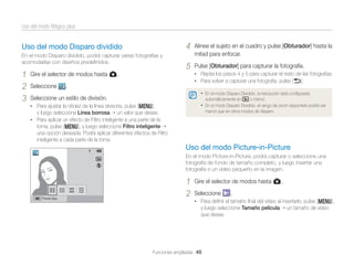 Uso del modo Mágico plus

4

Uso del modo Disparo dividido
En el modo Disparo dividido, podrá capturar varias fotografías y
acomodarlas con diseños predeﬁnidos.

1
2
3

Gire el selector de modos hasta g.
Seleccione

Alinee el sujeto en el cuadro y pulse [Obturador] hasta la
mitad para enfocar.

5

Pulse [Obturador] para capturar la fotografía.
• Repita los pasos 4 y 5 para capturar el resto de las fotografías
• Para volver a capturar una fotografía, pulse [b].

.
• En el modo Disparo Dividido, la resolución está conﬁgurada

Seleccione un estilo de división.

automáticamente en

y luego seleccione Línea borrosa

o menor.

• En el modo Disparo Dividido, el rango de zoom disponible podría ser

• Para ajustar la nitidez de la línea divisoria, pulse [m],

menor que en otros modos de disparo.

un valor que desee.

• Para aplicar un efecto de Filtro inteligente a una parte de la

toma, pulse [m], y luego seleccione Filtro inteligente
una opción deseada. Podrá aplicar diferentes efectos de Filtro
inteligente a cada parte de la toma.

Uso del modo Picture-in-Picture
En el modo Picture-in-Picture, podrá capturar o seleccione una
fotografía de fondo de tamaño completo, y luego insertar una
fotografía o un vídeo pequeño en la imagen.

Panel des.

1
2

Gire el selector de modos hasta g.
Seleccione

.

• Para deﬁnir el tamaño ﬁnal del vídeo al insertarlo, pulse [m],

y luego seleccione Tamaño película
que desee.

Funciones ampliadas 46

un tamaño de vídeo

 