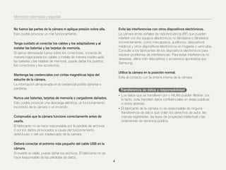 Información sobre salud y seguridad
No fuerce las partes de la cámara ni aplique presión sobre ella.
Esto podría provocar un mal funcionamiento.

Evite las interferencias con otros dispositivos electrónicos.
La cámara emite señales de radiofrecuencia (RF) que pueden
interferir con los equipos electrónicos no blindados o blindados
incorrectamente, como marcapasos, audífonos, dispositivos
médicos y otros dispositivos electrónicos en hogares o vehículos.
Consulte a los fabricantes de los dispositivos electrónicos para
resolver problemas de interferencias. Para evitar interferencia no
deseada, utilice sólo dispositivos y accesorios aprobados por
Samsung.

Tenga cuidado al conectar los cables y los adaptadores y al
instalar las baterías y las tarjetas de memoria.
Si ejerce demasiada fuerza sobre los conectores, conecta de
manera inapropiada los cables o instala de manera inadecuada
las baterías y las tarjetas de memoria, puede dañar los puertos,
los conectores y los accesorios.

Utilice la cámara en la posición normal.
Evite el contacto con la antena interna de la cámara.

Mantenga las credenciales con cintas magnéticas lejos del
estuche de la cámara.
La información almacenada en la credencial podría dañarse o
perderse.

Transferencia de datos y responsabilidad
• Los datos que se transﬁeren por o WLAN pueden ﬁltrarse; por

Nunca use baterías, tarjetas de memoria o cargadores dañados.
Esto podría provocar una descarga eléctrica, un funcionamiento
incorrecto de la cámara o un incendio.

lo tanto, evite transferir datos conﬁdenciales en áreas públicas
o redes abiertas.
• El fabricante de la cámara no es responsable de ninguna
transferencia de datos que violen los derechos de autor, las
marcas registradas, las leyes de propiedad intelectual o las
ordenanzas de decencia pública.

Compruebe que la cámara funcione correctamente antes de
usarla.
El fabricante no se hace responsable por la pérdida de archivos
o por los daños provocados a causa del funcionamiento
defectuoso o del uso inadecuado de la cámara.
Deberá conectar el extremo más pequeño del cable USB en la
cámara.
Si invierte el cable, puede dañar los archivos. El fabricante no se
hace responsable de las pérdidas de datos.
4

 