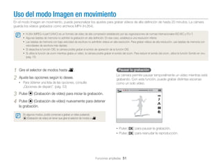 Uso del modo Imagen en movimiento
En el modo Imagen en movimiento, puede personalizar los ajustes para grabar vídeos de alta deﬁnición de hasta 20 minutos. La cámara
guarda los vídeos grabados como archivos MP4 (H.264).
• H.264 (MPEG-4 part10/AVC) es un formato de vídeo de alta compresión establecido por las organizaciones de normas internacionales ISO-IEC y ITU-T.
• Algunas tarjetas de memoria no admiten la grabación en alta deﬁnición. En ese caso, establezca una resolución inferior.
• Las tarjetas de memoria con baja velocidad de escritura no admitirán vídeos en alta resolución. Para grabar vídeos de alta resolución, use tarjetas de memoria con
velocidades de escritura más rápidas.

• Si desactiva la función OIS, la cámara podría grabar el sonido de operación de la función OIS.
• Si utiliza la función de zoom mientras graba un vídeo, la cámara podría grabar el sonido del zoom. Para reducir el sonido del zoom, utilice la función Sonido en vivo.
(pág. 75)

1
2

Gire el selector de modos hasta v.

Pausar la grabación
La cámara permite pausar temporalmente un vídeo mientras está
grabando. Con esta función, puede grabar distintas escenas
como un solo vídeo.

Ajuste las opciones según lo desee.
• Para obtener una lista de las opciones, consulte

„Opciones de disparo”. (pág. 53)

3
4

Pulse

(Grabación de vídeo) para iniciar la grabación.

Pulse
(Grabación de vídeo) nuevamente para detener
la grabación.
En algunos modos, podrá comenzar a grabar un vídeo pulsando
(Grabación de vídeo) sin tener que girar el selector de modos a v.

• Pulse [o] para pausar la grabación.
• Pulse [o] para reanudar la reproducción.

Funciones ampliadas 51

 